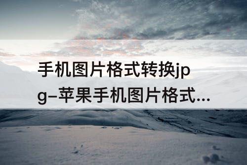 手机图片格式转换jpg-苹果手机图片格式转换jpg