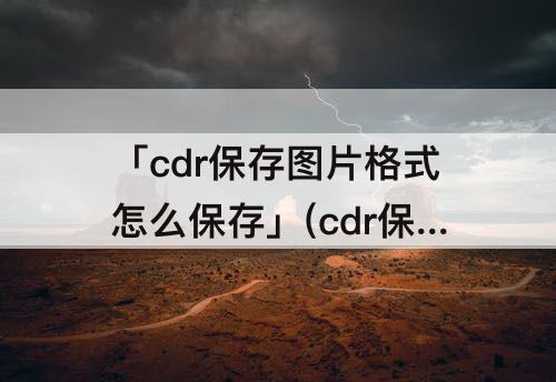 「cdr保存图片格式怎么保存」(cdr保存图片格式怎么保存整张画面大小)