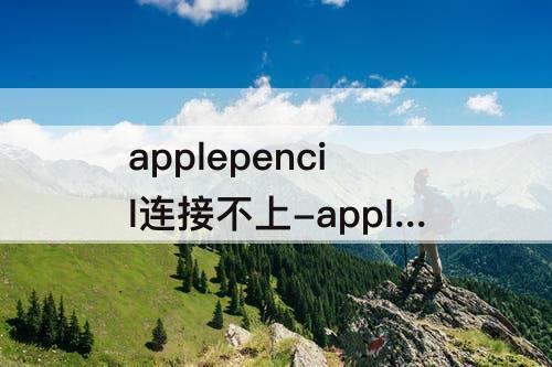 applepencil连接不上-applepencil连接不上一代