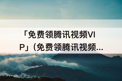 「免费领腾讯视频VIP」(免费领腾讯视频VIP2023)