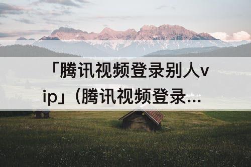 「腾讯视频登录别人vip」(腾讯视频登录别人vip怎么登微信)