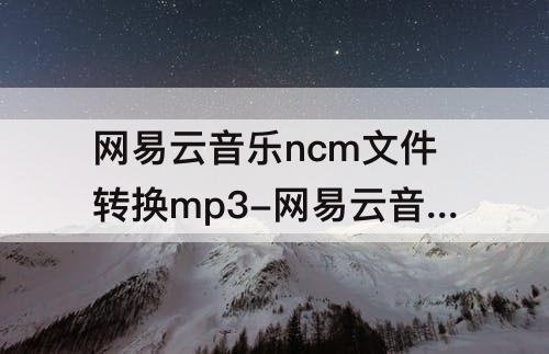 网易云音乐ncm文件转换mp3-网易云音乐ncm文件转换mp3的网址
