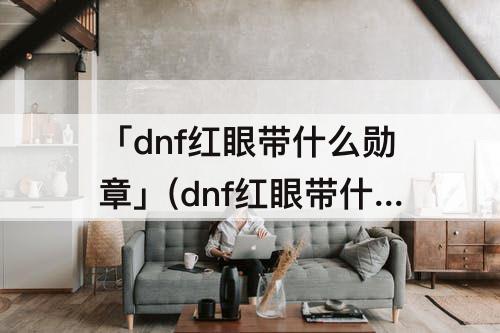 「dnf红眼带什么勋章」(dnf红眼带什么勋章完美)