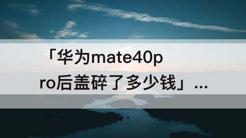「华为mate40pro后盖碎了多少钱」(华为mate40pro后盖碎了多少钱反厂会进灰不)