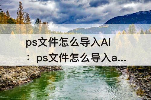 ps文件怎么导入Ai：ps文件怎么导入ai文件有图层