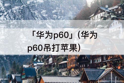 「华为p60」(华为p60吊打苹果)
