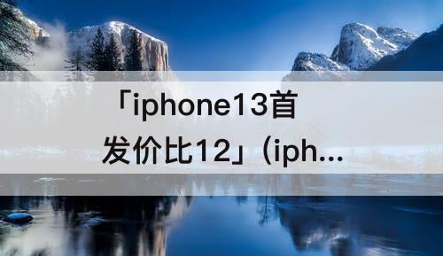 「iphone13首发价比12」(iphone13首发价比12底)