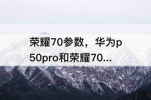 荣耀70参数，华为p50pro和荣耀70参数对比