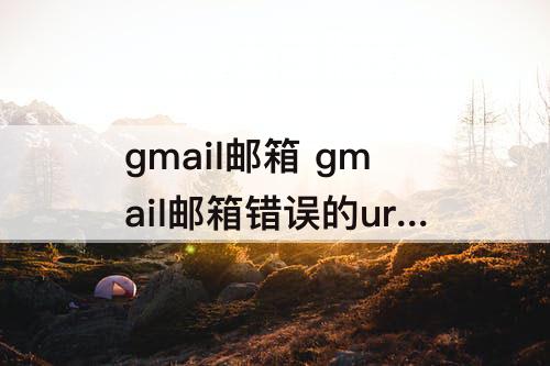 gmail邮箱 gmail邮箱错误的url