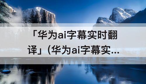「华为ai字幕实时翻译」(华为ai字幕实时翻译油管)