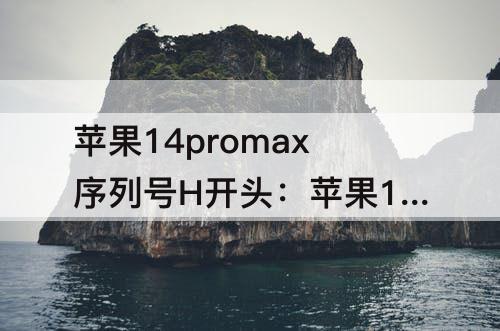 苹果14promax序列号H开头：苹果14promax序列号H开头产地