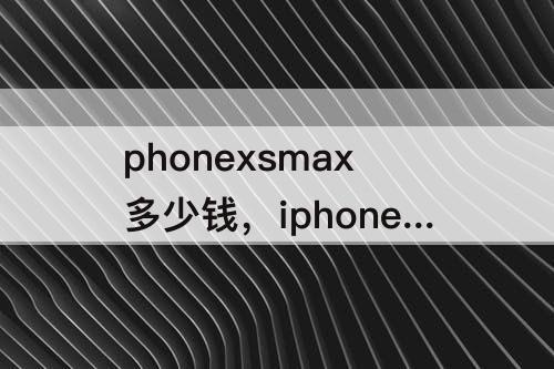phonexsmax多少钱，iphonexsmax多少钱实体店