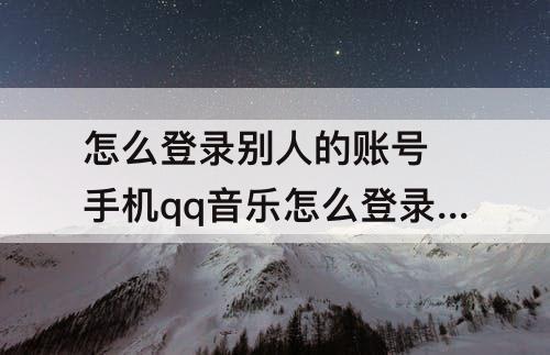 怎么登录别人的账号 手机qq音乐怎么登录别人的账号该怎么办
