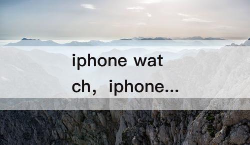 iphone watch，iphone watch怎么下载应用
