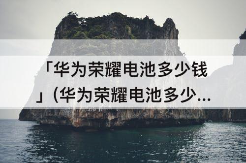 「华为荣耀电池多少钱」(华为荣耀电池多少钱一块)