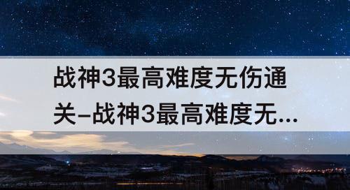 战神3最高难度无伤通关-战神3最高难度无伤通关第六期