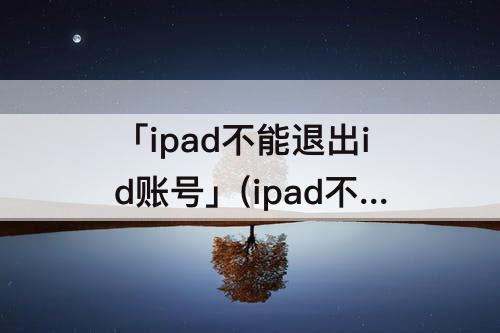 「ipad不能退出id账号」(ipad不能退出id账号有什么影响)