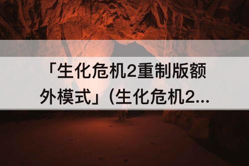 「生化危机2重制版额外模式」(生化危机2重制版额外模式有什么奖励)