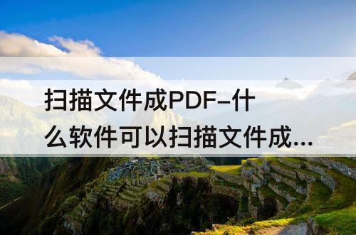 扫描文件成PDF-什么软件可以扫描文件成pdf
