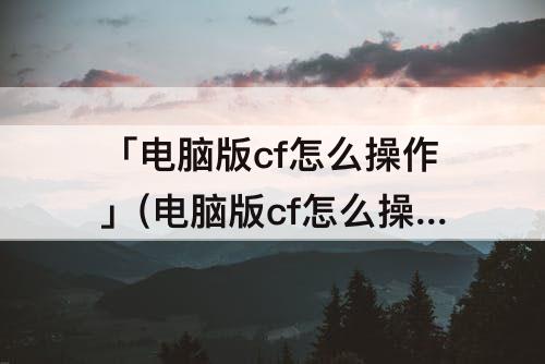 「电脑版cf怎么操作」(电脑版cf怎么操作换子弹)