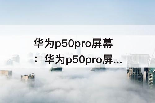 华为p50pro屏幕：华为p50pro屏幕碎了图片