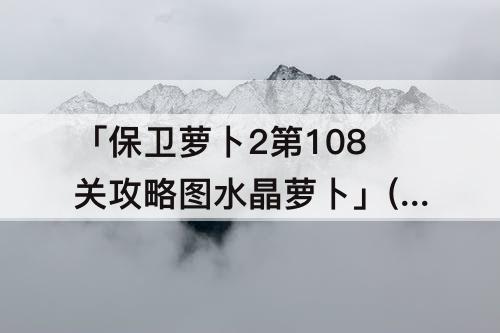 「保卫萝卜2第108关攻略图水晶萝卜」(保卫萝卜2第108关攻略图水晶萝卜视频)