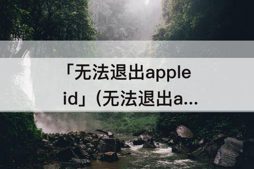 「无法退出apple id」(无法退出apple id账号)