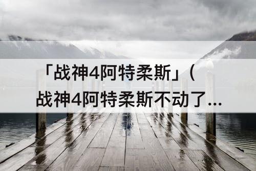 「战神4阿特柔斯」(战神4阿特柔斯不动了怎么办)
