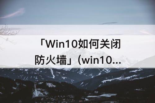「Win10如何关闭防火墙」(win10如何关闭防火墙阻止功能)