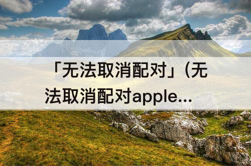 「无法取消配对」(无法取消配对apple watch 您必须)