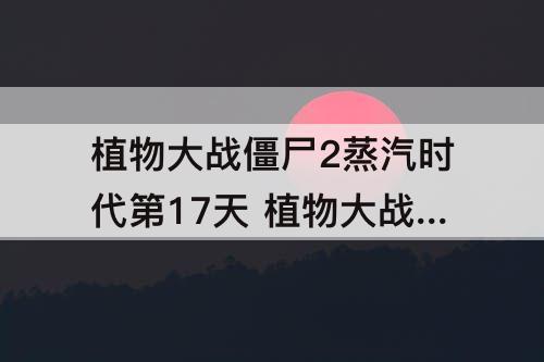 植物大战僵尸2蒸汽时代第17天 植物大战僵尸2蒸汽时代第17天困难平民