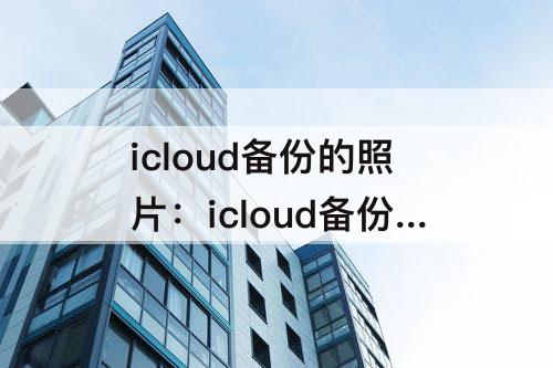 icloud备份的照片：icloud备份的照片怎么导出来