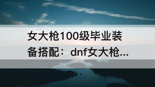 女大枪100级毕业装备搭配：dnf女大枪100级毕业装备搭配