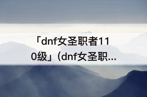 「dnf女圣职者110级」(dnf女圣职者110级加点)