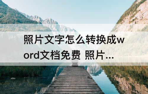 照片文字怎么转换成word文档免费 照片文字怎么转换成word文档免费软件