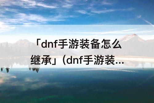 「dnf手游装备怎么继承」(dnf手游装备怎么继承 装备继承规则)