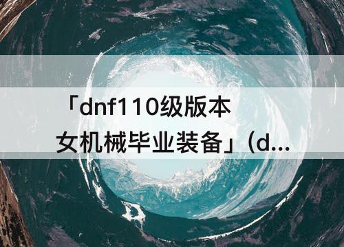 「dnf110级版本女机械毕业装备」(dnf110级版本女机械毕业装备怎么搭配)