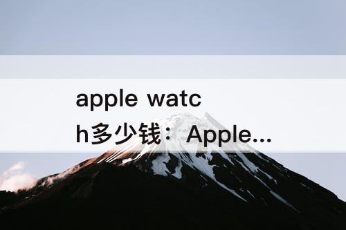 apple watch多少钱：Apple Watch多少钱手表