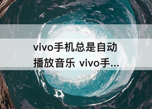 vivo手机总是自动播放音乐 vivo手机总是自动播放音乐怎么办