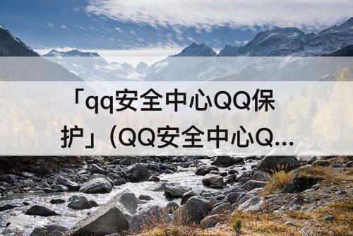 「qq安全中心QQ保护」(QQ安全中心QQ保护没用)