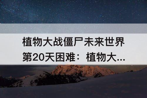 植物大战僵尸未来世界第20天困难：植物大战僵尸未来世界第20天困难模式攻略