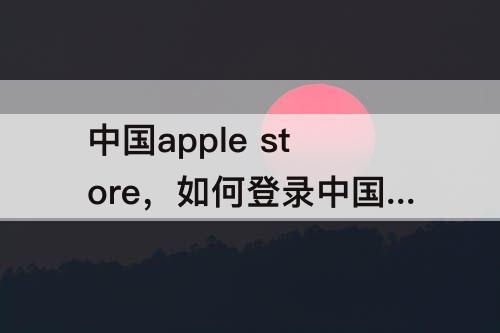 中国apple store，如何登录中国apple store
