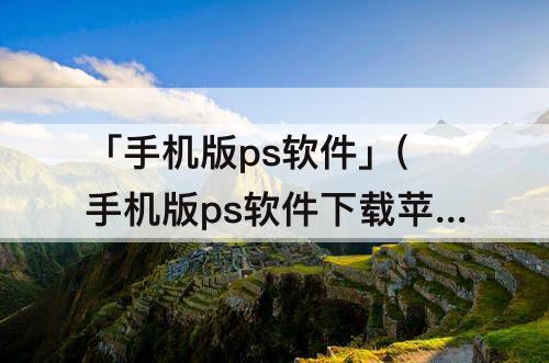「手机版ps软件」(手机版ps软件下载苹果版本)