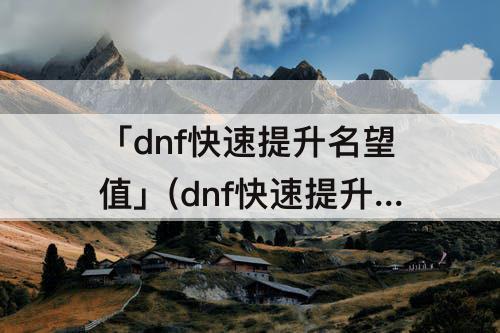 「dnf快速提升名望值」(dnf快速提升名望值8000)