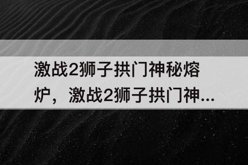 激战2狮子拱门神秘熔炉，激战2狮子拱门神秘熔炉在哪里