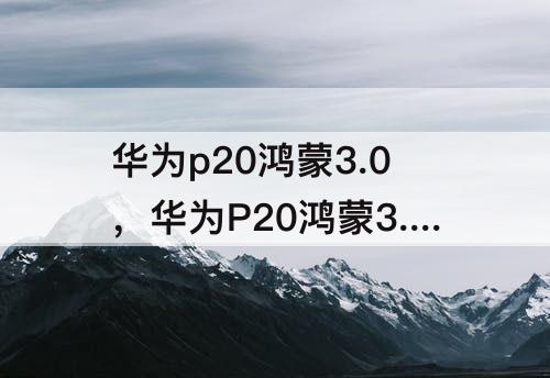 华为p20鸿蒙3.0，华为P20鸿蒙3.0视频