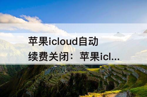 苹果icloud自动续费关闭：苹果icloud自动续费关闭不了