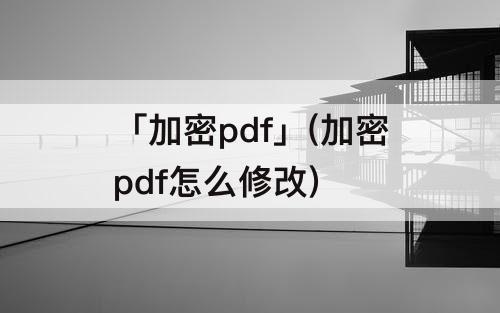 「加密pdf」(加密pdf怎么修改)