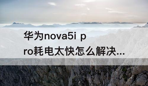 华为nova5i pro耗电太快怎么解决啊
