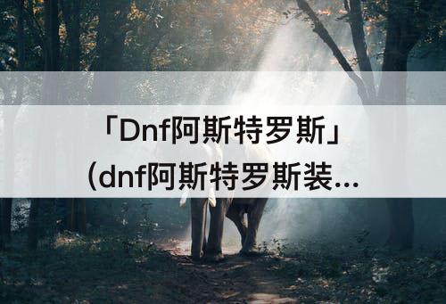 「Dnf阿斯特罗斯」(dnf阿斯特罗斯装备融合必定大过去)